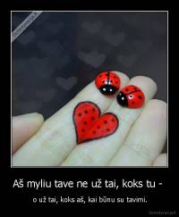 Aš myliu tave ne už tai, koks tu -  -  o už tai, koks aš, kai būnu su tavimi.