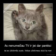 As nenumečiau TV ir jei dar parėksi - tai as užsikimšiu ausis. Viskas užsikimsau skyk ka nori