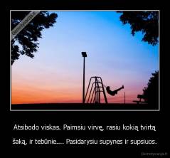 Atsibodo viskas. Paimsiu virvę, rasiu kokią tvirtą - šaką, ir tebūnie.... Pasidarysiu supynes ir supsiuos.