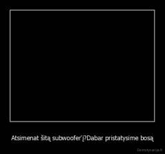 Atsimenat šitą subwoofer'į?Dabar pristatysime bosą - 
