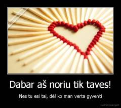 Dabar aš noriu tik taves! - Nes tu esi tai, dėl ko man verta gyventi
