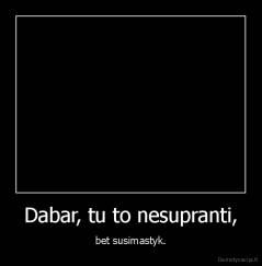 Dabar, tu to nesupranti, - bet susimastyk.