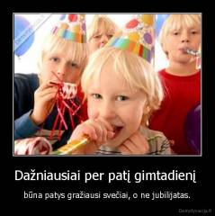 Dažniausiai per patį gimtadienį  - būna patys gražiausi svečiai, o ne jubilijatas.