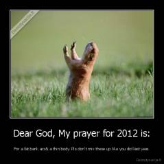 Dear God, My prayer for 2012 is: - For a fat bank acc& a thin body. Pls don't mix these up like you did last year.