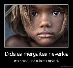 Dideles mergaites neverkia - nes nenori, kad nubegtu tusas :D