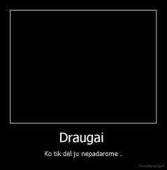 Draugai  - Ko tik dėl ju nepadarome .