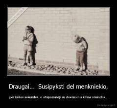 Draugai...  Susipyksti del menkniekio, - per kelias sekundes, o atsiprasineji su dovanomis kelias valandas..