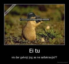 Ei tu - vis dar galvoji jog as ne saltakraujis??