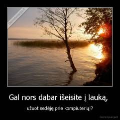 Gal nors dabar išeisite į lauką,  - užuot sedėję prie kompiuterių!?