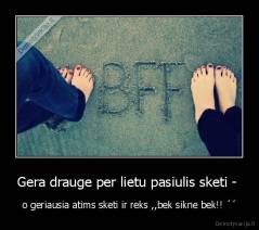 Gera drauge per lietu pasiulis sketi -  - o geriausia atims sketi ir reks ,,bek sikne bek!! ´´