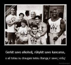 Gerkit savo alkoholį, rūkykit savo kancarus, - o aš toliau su draugais kelsiu štangą ir save į viršų!