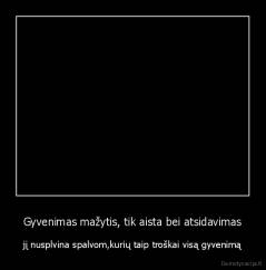 Gyvenimas mažytis, tik aista bei atsidavimas - jį nusplvina spalvom,kurių taip troškai visą gyvenimą