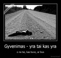 Gyvenimas - yra tai kas yra - o ne tai, kas buvo, ar bus
