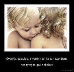 Gyvenk, dziaukis, ir vertink tai ka turi siandiena - nes rytoj to gali nebebuti