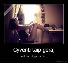 Gyventi taip gera, - kad net bloga daros...