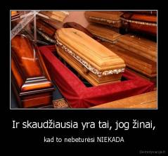 Ir skaudžiausia yra tai, jog žinai, - kad to nebeturėsi NIEKADA