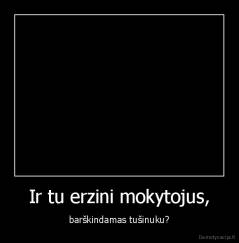 Ir tu erzini mokytojus, - barškindamas tušinuku?