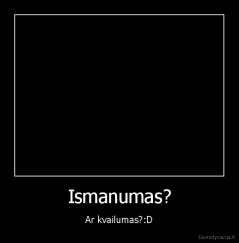 Ismanumas? - Ar kvailumas?:D