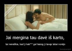 Jai mergina tau davė iš karto,  - tai nereiškia, kad ji kek** gal tesiog ji tavęs labai norėjo 
