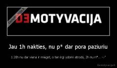 Jau 1h nakties, nu p* dar pora paziuriu - 1:20h nu dar viena ir miegot, o ten irgi ydomi atrodo, 2h nu n*... -.-"