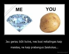 Jau geriau būti bulvė, nes busi reikalingas kaip  - maistas, ne kaip prabangus žaisliukas...