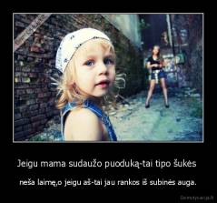 Jeigu mama sudaužo puoduką-tai tipo šukės  - neša laimę,o jeigu aš-tai jau rankos iš subinės auga.