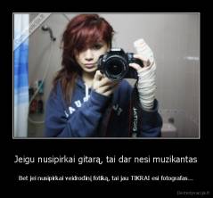 Jeigu nusipirkai gitarą, tai dar nesi muzikantas - Bet jei nusipirkai veidrodinį fotiką, tai jau TIKRAI esi fotografas...