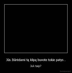 Jūs žiūrėdami tą klipą buvote tokie patys . - Juk taip?
