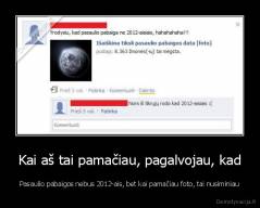 Kai aš tai pamačiau, pagalvojau, kad - Pasaulio pabaigos nebus 2012-ais, bet kai pamačiau foto, tai nusiminiau