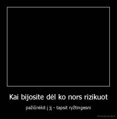 Kai bijosite dėl ko nors rizikuot - pažiūrėkit į jį - tapsit ryžtingesni