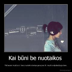 Kai būni be nuotaikos  - Paklausai muzikos ir tavo nuotaika tampa gera,nes tik muzika atpalaiduoja tave.