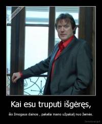 Kai esu truputi išgėręs, - šio žmogaus dainos , pakelia mano užpakalį nuo žemės.