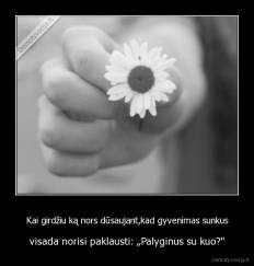 Kai girdžiu ką nors dūsaujant,kad gyvenimas sunkus - visada norisi paklausti: „Palyginus su kuo?''
