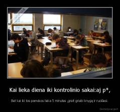 Kai lieka diena iki kontrolinio sakai:aj p*, - Bet kai iki tos pamokos lieka 5 minutes ,greit griebi knygą ir ruošiesi.