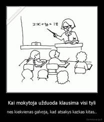 Kai mokytoja užduoda klausima visi tyli - nes kiekvienas galvoja, kad atsakys kazkas kitas..