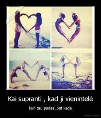 Kai supranti , kad ji vienintelė - kuri tau padės ,bet kada