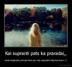 Kai supranti pats ka praradai,, - norisi susigrazini, bet jau buna per velu sugrazinti viska kas buvo..	