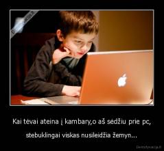 Kai tėvai ateina į kambary,o aš sėdžiu prie pc, - stebuklingai viskas nusileidžia žemyn...