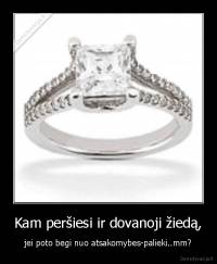 Kam peršiesi ir dovanoji žiedą, - jei poto begi nuo atsakomybes-palieki..mm?