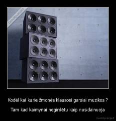 Kodėl kai kurie žmonės klausosi garsiai muzikos ? - Tam kad kaimynai negirdėtu kaip nusidainuoja