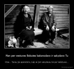 Man per vestuves Bobutes baksnodavo ir sakydavo Tu - Kitas... Taciau jos apsiramino, kaip as jom sakydavau tai per laidotuves...