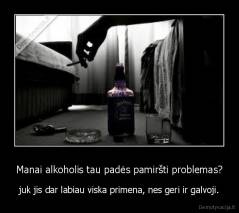 Manai alkoholis tau padės pamiršti problemas? - juk jis dar labiau viska primena, nes geri ir galvoji.
