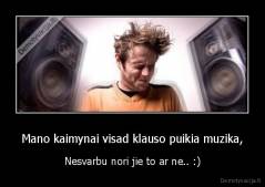 Mano kaimynai visad klauso puikia muzika, - Nesvarbu nori jie to ar ne.. :)