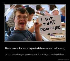 Mano mama kai man nepasisekdavo visada  sakydavo, - jei nori būti sėkmingas gyvenime,pamiršk apie tai,tu bukas kaip kelmas