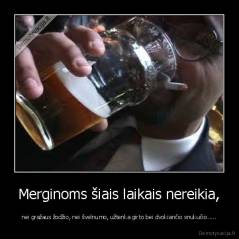 Merginoms šiais laikais nereikia, - nei gražaus žodžio, nei švelnumo, užtenka girto bei dvokiančio snukučio.....