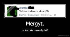 Mergyt, - tu kartais nesuklydai?