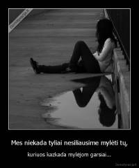 Mes niekada tyliai nesiliausime mylėti tų, - kuriuos kazkada mylėjom garsiai...