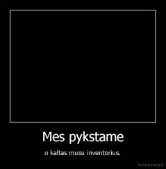 Mes pykstame - o kaltas musu inventorius.