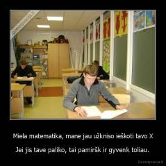 Miela matematika, mane jau užkniso ieškoti tavo X - Jei jis tave paliko, tai pamiršk ir gyvenk toliau.