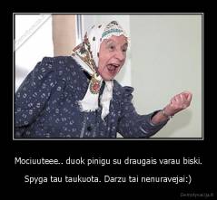 Mociuuteee.. duok pinigu su draugais varau biski. - Spyga tau taukuota. Darzu tai nenuravejai:)